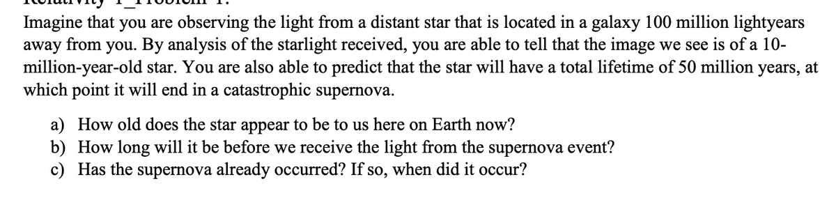 Imagine that you are observing the light from a distant star that is located in a galaxy 100 million lightyears
away from you. By analysis of the starlight received, you are able to tell that the image we see is of a 10-
million-year-old star. You are also able to predict that the star will have a total lifetime of 50 million years, at
which point it will end in a catastrophic supernova.
a) How old does the star appear to be to us here on Earth now?
b) How long will it be before we receive the light from the supernova event?
c) Has the supernova already occurred? If so, when did it occur?
