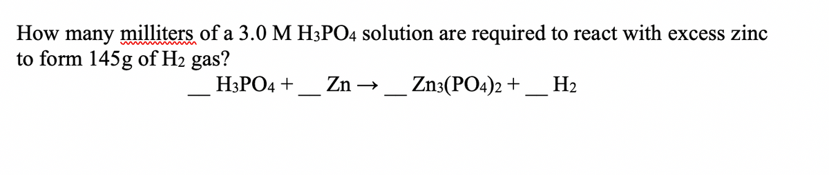 How many milliters of a 3.0 M H3PO4 solution are required to react with excess zinc
to form 145g of H2 gas?
H3PO4 +_ Zn → _ Zn3(PO4)2 +
H2
