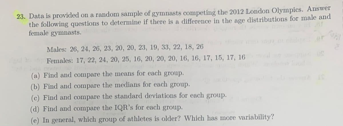 23. Data is provided on a random sample of gymnasts competing the 2012 London Olympics. Answer
the following questions to determine if there is a difference in the age distributions for male and
female gymnasts.
Males: 26, 24, 26, 23, 20, 20, 23, 19, 33, 22, 18, 26
Females: 17, 22, 24, 20, 25, 16, 20, 20, 20, 16, 16, 17, 15, 17, 16
(a) Find and compare the means for each group.
ON
(b) Find and compare the medians for each group.
(c) Find and compare the standard deviations for each group.
(d) Find and compare the IQR's for each group.
(e) In general, which group of athletes is older? Which has more variability?
1 IS