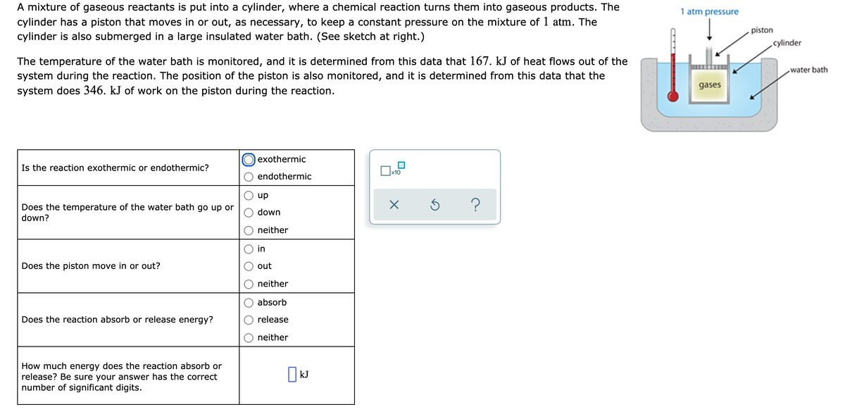 A mixture of gaseous reactants is put into a cylinder, where a chemical reaction turns them into gaseous products. The
cylinder has a piston that moves in or out, as necessary, to keep a constant pressure on the mixture of 1 atm. The
cylinder is also submerged in a large insulated water bath. (See sketch at right.)
1 atm pressure
piston
cylinder
The temperature of the water bath is monitored, and it is determined from this data that 167. kJ of heat flows out of the
system during the reaction. The position of the piston is also monitored, and it is determined from this data that the
system does 346. kJ of work on the piston during the reaction.
water bath
gases
exothermic
Is the reaction exothermic or endothermic?
x10
endothermic
up
Does the temperature of the water bath go up or
down?
down
neither
in
Does the piston move in or out?
out
neither
absorb
Does the reaction absorb or release energy?
release
neither
How much energy does the reaction absorb or
release? Be sure your answer has the correct
number of significant digits.
|kJ
