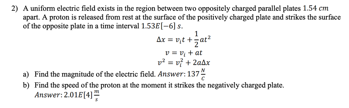 2) A uniform electric field exists in the region between two oppositely charged parallel plates 1.54 cm
apart. A proton is released from rest at the surface of the positively charged plate and strikes the surface
of the opposite plate in a time interval 1.53E[-6] s.
Ax = v;t +5at²
.2
v = v; + at
v2 = v? + 2aAx
a) Find the magnitude of the electric field. Answer:137
N
C
b) Find the speed of the proton at the moment it strikes the negatively charged plate.
Answer:2.01E[4]"
m
S
