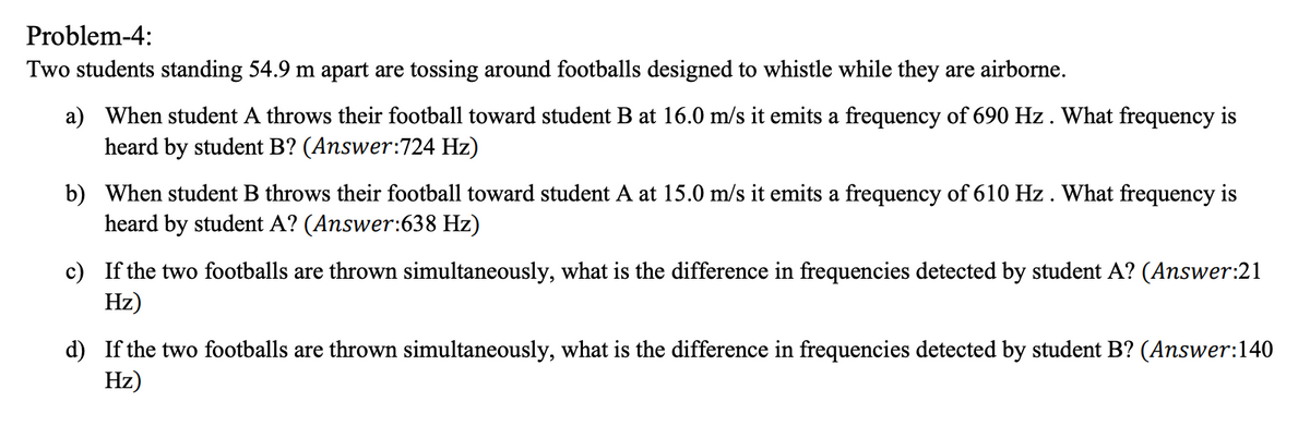 Problem-4:
Two students standing 54.9 m apart are tossing around footballs designed to whistle while they are airborne.
a) When student A throws their football toward student B at 16.0 m/s it emits a frequency of 690 Hz. What frequency is
heard by student B? (Answer:724 Hz)
b) When student B throws their football toward student A at 15.0 m/s it emits a frequency of 610 Hz. What frequency is
heard by student A? (Answer:638 Hz)
c) If the two footballs are thrown simultaneously, what is the difference in frequencies detected by student A? (Answer:21
Hz)
d) If the two footballs are thrown simultaneously, what is the difference in frequencies detected by student B? (Answer:140
Hz)
