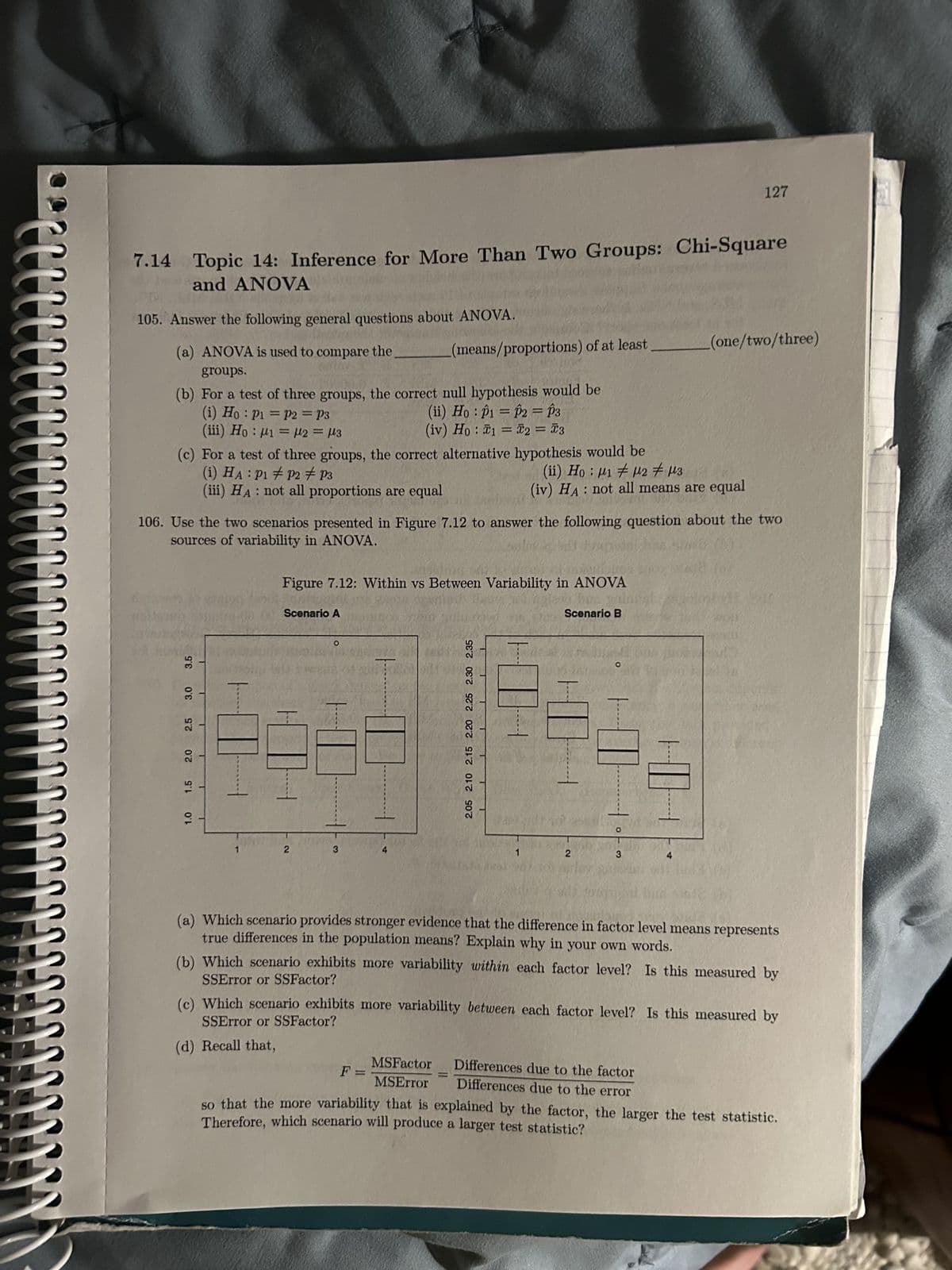 M..
ww
!!!
7.14 Topic 14: Inference for More Than Two Groups: Chi-Square
and ANOVA
105. Answer the following general questions about ANOVA.
(a) ANOVA is used to compare the
groups.
(b) For a test of three groups, the correct null hypothesis would be
(i) Ho: P1 = P2 = P3
(iii) Ho: 1 = μ2 = μ3
3.5
(c) For a test of three groups, the correct alternative hypothesis would be
(i) HA: P1 P2 P3
(ii) Ho: M1 M2 = μ3
(iii) HA: not all proportions are equal
(iv) HA: not all means are equal
3.0
2.5
2.0
106. Use the two scenarios presented in Figure 7.12 to answer the following question about the two
sources of variability in ANOVA.
1.5
1.0
(means/proportions) of at least
Scenario A
Figure 7.12: Within vs Between Variability in ANOVA
2
(d) Recall that,
-
(ii) Ho: p1 = P2 = P3
(iv) Ho: 1 = 2 = 3
O
F =
2.05 2.10 2.15 2.20 2.25 2.30 2.35
1
Scenario B
MSFactor
=
MSError
2
O
O
3
127
(one/two/three)
(a) Which scenario provides stronger evidence that the difference in factor level means represents
true differences in the population means? Explain why in your own words.
(b) Which scenario exhibits more variability within each factor level? Is this measured by
SSError or SSFactor?
L
(c) Which scenario exhibits more variability between each factor level? Is this measured by
SSError or SSFactor?
Differences due to the factor
Differences due to the error
so that the more variability that is explained by the factor, the larger the test statistic.
Therefore, which scenario will produce a larger test statistic?