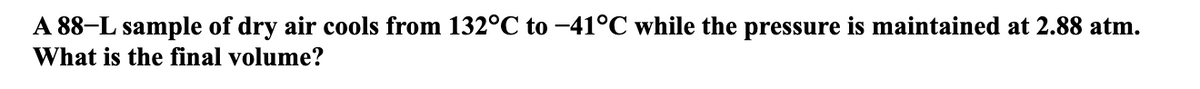 A 88–L sample of dry air cools from 132°C to -41°C while the pressure is maintained at 2.88 atm.
What is the final volume?
