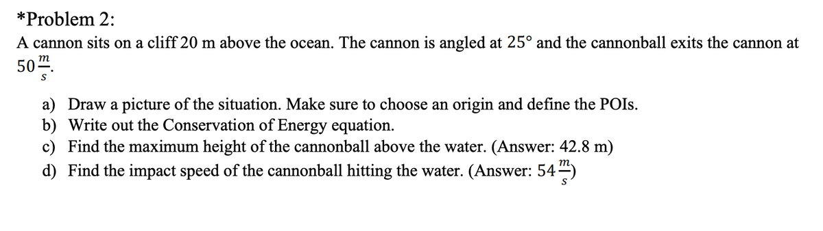 *Problem 2:
A cannon sits on a cliff 20 m above the ocean. The cannon is angled at 25° and the cannonball exits the cannon at
50".
т
a) Draw a picture of the situation. Make sure to choose an origin and define the POIS.
b) Write out the Conservation of Energy equation.
c) Find the maximum height of the cannonball above the water. (Answer: 42.8 m)
d) Find the impact speed of the cannonball hitting the water. (Answer: 54-)
