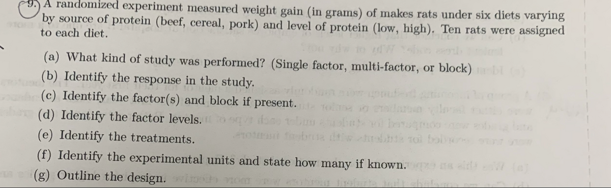 A randomized experiment measured weight gain (in grams) of makes rats under six diets varying
by source of protein (beef, cereal, pork) and level of protein (low, high). Ten rats were assigned
to each diet.
(a) What kind of study was performed? (Single factor, multi-factor, or block) b
(b) Identify the response in the study.
(c) Identify the factor(s) and block if present. toleo
10
(d) Identify the factor levels.to que done tobuseb
4101
(e) Identify the treatments.
(f) Identify the experimental units and state how many if known. selfs W (c)
(g) Outline the design. with nomina
da
baq
12 tol boln