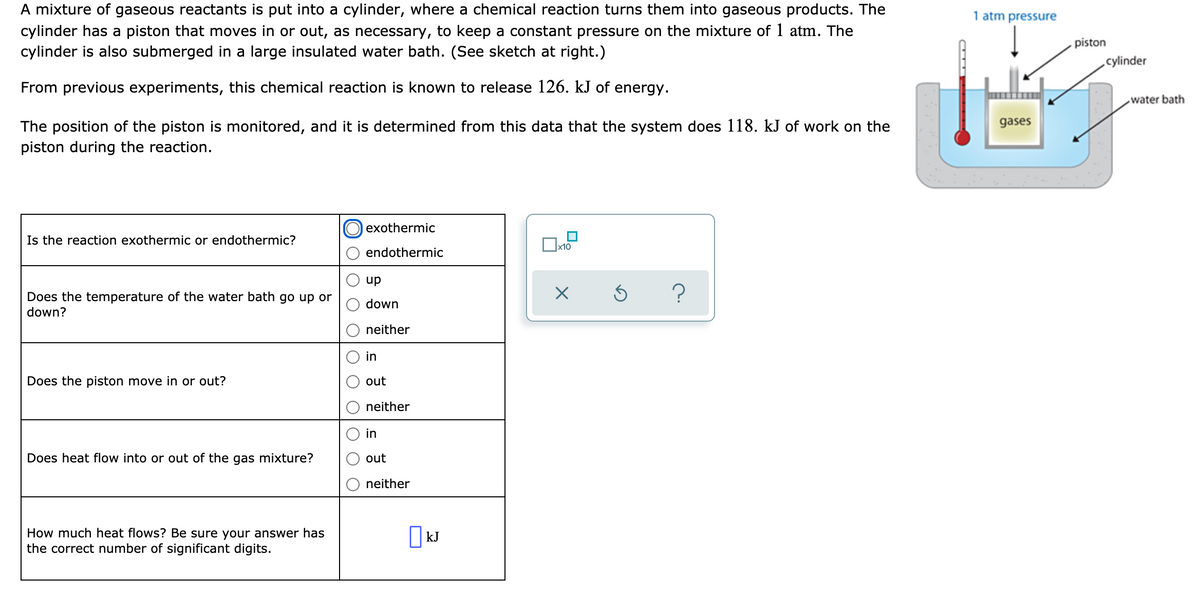 A mixture of gaseous reactants is put into a cylinder, where a chemical reaction turns them into gaseous products. The
cylinder has a piston that moves in or out, as necessary, to keep a constant pressure on the mixture of 1 atm. The
cylinder is also submerged in a large insulated water bath. (See sketch at right.)
1 atm pressure
piston
cylinder
From previous experiments, this chemical reaction is known to release 126. kJ of energy.
water bath
gases
The position of the piston is monitored, and it is determined from this data that the system does 118. kJ of work on the
piston during the reaction.
exothermic
Is the reaction exothermic or endothermic?
x10
endothermic
up
Does the temperature of the water bath go up or
down?
down
neither
in
Does the piston move in or out?
out
neither
in
Does heat flow into or out of the gas mixture?
out
neither
How much heat flows? Be sure your answer has
the correct number of significant digits.
|kJ
