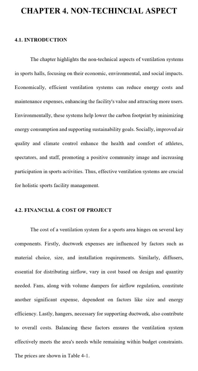 CHAPTER 4. NON-TECHINCIAL ASPECT
4.1. INTRODUCTION
The chapter highlights the non-technical aspects of ventilation systems
in sports halls, focusing on their economic, environmental, and social impacts.
Economically, efficient ventilation systems can reduce energy costs and
maintenance expenses, enhancing the facility's value and attracting more users.
Environmentally, these systems help lower the carbon footprint by minimizing
energy consumption and supporting sustainability goals. Socially, improved air
quality and climate control enhance the health and comfort of athletes,
spectators, and staff, promoting a positive community image and increasing
participation in sports activities. Thus, effective ventilation systems are crucial
for holistic sports facility management.
4.2. FINANCIAL & COST OF PROJECT
The cost of a ventilation system for a sports area hinges on several key
components. Firstly, ductwork expenses are influenced by factors such as
material choice, size, and installation requirements. Similarly, diffusers,
essential for distributing airflow, vary in cost based on design and quantity
needed. Fans, along with volume dampers for airflow regulation, constitute
another significant expense, dependent on factors like size and energy
efficiency. Lastly, hangers, necessary for supporting ductwork, also contribute
to overall costs. Balancing these factors ensures the ventilation system
effectively meets the area's needs while remaining within budget constraints.
The prices are shown in Table 4-1.