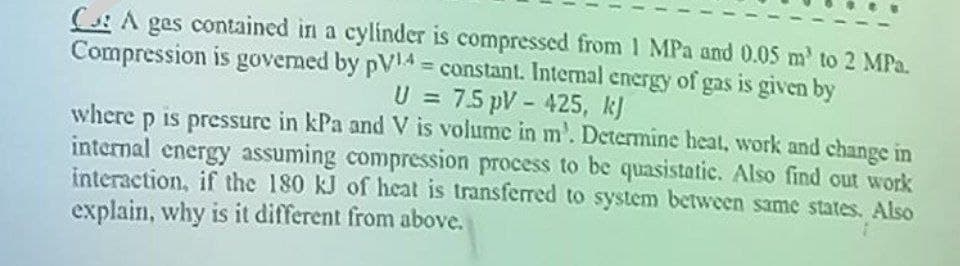 CA ges contained in a cylinder is compressed from 1 MPa and 0.05 m² to 2 MPa.
Compression is governed by pV4 = constant. Internal energy of gas is given by
U = 7.5 pV - 425, kj
where p is pressure in kPa and V is volume in m'. Determine heat, work and change in
internal energy assuming compression process to be quasistatic. Also find out work
interaction, if the 180 kJ of heat is transferred to system between same states. Also
explain, why is it different from above.