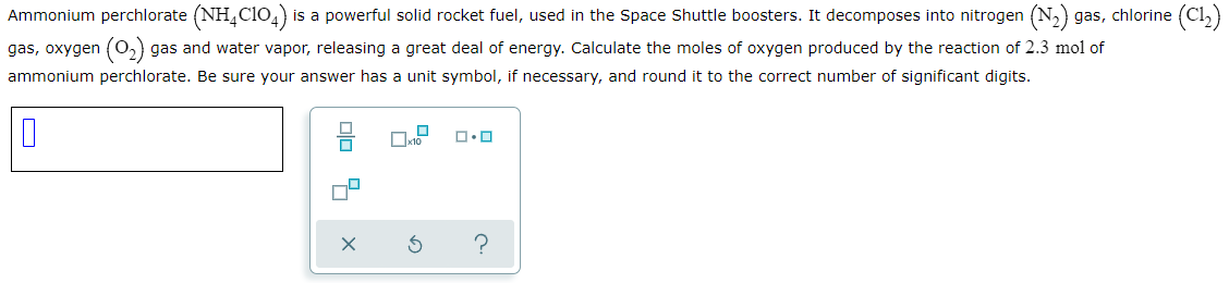 Ammonium perchlorate (NH,CIO4)
is a powerful solid rocket fuel, used in the Space Shuttle boosters. It decomposes into nitrogen (N,) gas, chlorine (Cl,)
gas, oxygen (O,) gas and water vapor, releasing a great deal of energy. Calculate the moles of oxygen produced by the reaction of 2.3 mol of
ammonium perchlorate. Be sure your answer has a unit symbol, if necessary, and round it to the correct number of significant digits.
