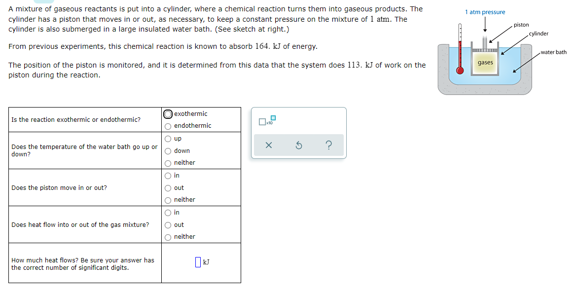 A mixture of gaseous reactants is put into a cylinder, where a chemical reaction turns them into gaseous products. The
1 atm pressure
cylinder has a piston that moves in or out, as necessary, to keep a constant pressure on the mixture of 1 atm. The
cylinder is also submerged in a large insulated water bath. (See sketch at right.)
piston
cylinder
From previous experiments, this chemical reaction is known to absorb 164. kJ of energy.
water bath
The position of the piston is monitored, and it is determined from this data that the system does 113. kJ of work on the
piston during the reaction.
gases
exothermic
Is the reaction exothermic or endothermic?
O endothermic
O up
Does the temperature of the water bath go up or
down?
O down
O neither
O in
Does the piston move in or out?
O out
O neither
O in
Does heat flow into or out of the gas mixture?
O out
O neither
How much heat flows? Be sure your answer has
the correct number of significant digits.
o o oo o O0 o
