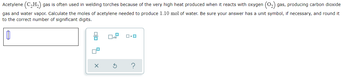 Acetylene (C,H, gas is often used in welding torches because of the very high heat produced when it reacts with oxygen (0,) gas, producing carbon dioxide
gas and water vapor. Calculate the moles of acetylene needed to produce 1.10 mol of water. Be sure your answer has a unit symbol, if necessary, and round it
to the correct number of significant digits.
