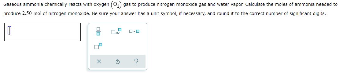 Gaseous ammonia chemically reacts with oxygen (0,) gas to produce nitrogen monoxide gas and water vapor. Calculate the moles of ammonia needed to
produce 2.50 mol of nitrogen monoxide. Be sure your answer has a unit symbol, if necessary, and round it to the correct number of significant digits.
Dx10
