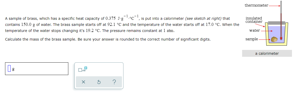 thermometer.
A sample of brass, which has a specific heat capacity of 0.375 J-g.°C , is put into a calorimeter (see sketch at right) that
contains 150.0 g of water. The brass sample starts off at 92.1 °C and the temperature of the water starts off at 17.0 °C. When the
insulated
container
temperature of the water stops changing it's 19.2 °C. The pressure remains constant at 1 atm.
water
Calculate the mass of the brass sample. Be sure your answer is rounded to the correct number of significant digits.
sample
a calorimeter
