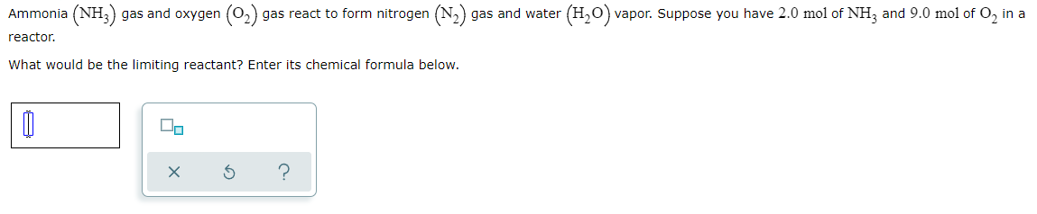 Ammonia (NH3) gas and oxygen (0,) gas react to form nitrogen (N,) gas and water (H,0) vapor. Suppose you have 2.0 mol of NH3 and 9.0 mol of O, in a
reactor.
What would be the limiting reactant? Enter its chemical formula below.
