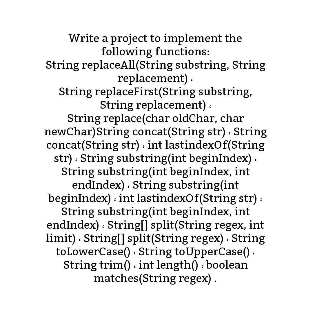 Write a project to implement the
following functions:
String replaceAll(String substring, String
replacement) .
String replaceFirst(String substring,
String replacement) .
String replace(char oldChar, char
newChar)String concat(String str) String
concat(String str) int lastindexOf(String
str) · String substring(int beginIndex) .
String substring(int beginIndex, int
endIndex) . String substring(int
beginIndex) int lastindexOf(String str) .
String substring(int beginIndex, int
endIndex) . String[] split(String regex, int
limit) . String[] split(String regex) . String
toLowerCase() . String toUpperCase() .
String trim() int length() . boolean
matches(String regex) .
