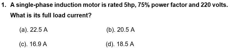 1. A single-phase induction motor is rated 5hp, 75% power factor and 220 volts.
What is its full load current?
(a). 22.5 A
(b). 20.5 A
(c). 16.9 A
(d). 18.5 A