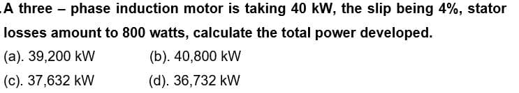 A three-phase induction motor is taking 40 kW, the slip being 4%, stator
losses amount to 800 watts, calculate the total power developed.
(a). 39,200 kW
(b). 40,800 kW
(c). 37,632 kW
(d). 36,732 kW