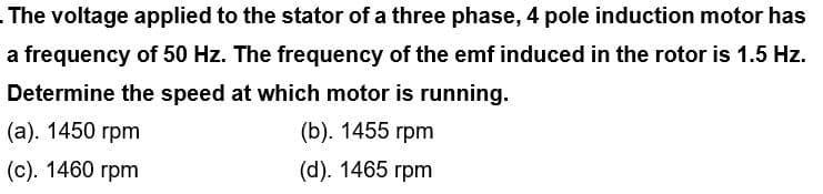 The voltage applied to the stator of a three phase, 4 pole induction motor has
a frequency of 50 Hz. The frequency of the emf induced in the rotor is 1.5 Hz.
Determine the speed at which motor is running.
(a). 1450 rpm
(b). 1455 rpm
(c). 1460 rpm
(d). 1465 rpm