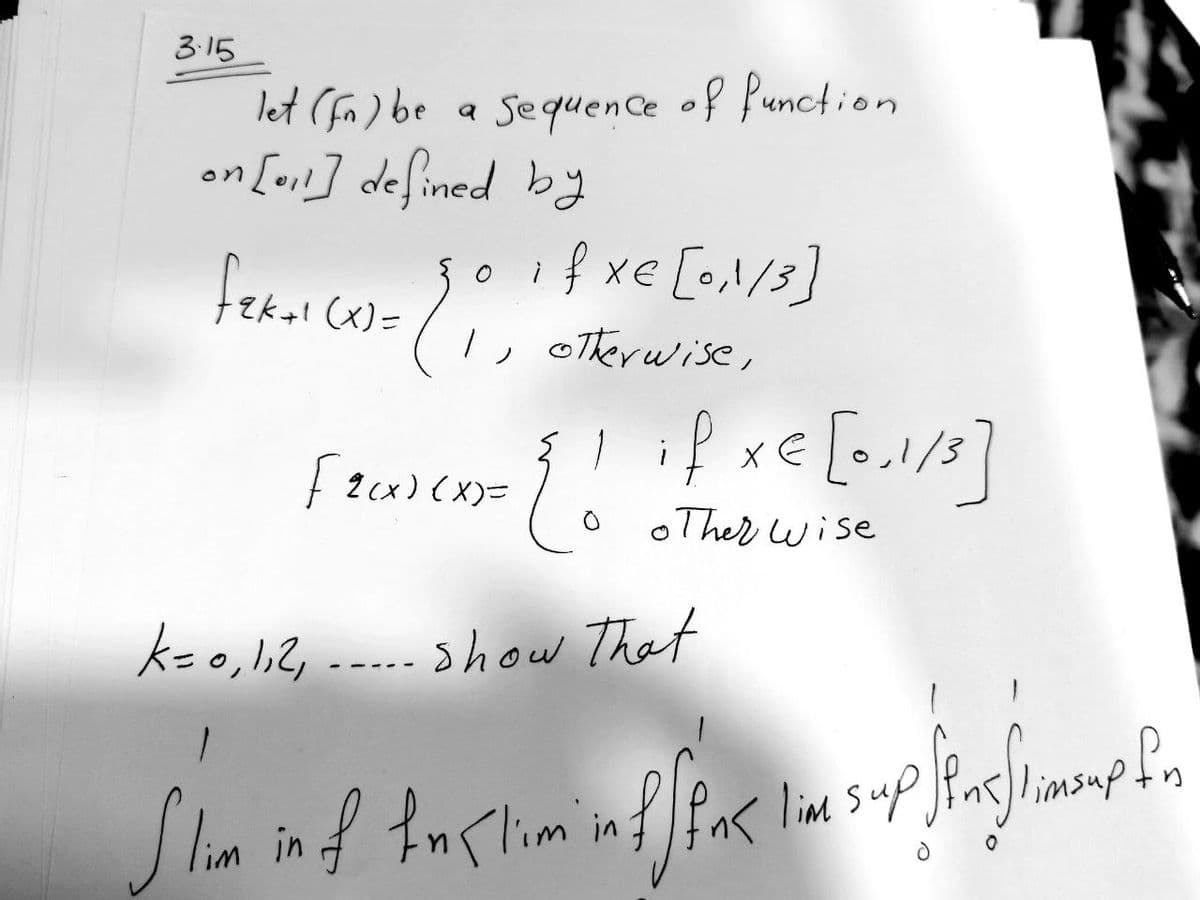 3.15
let (fa) be
Sequence of function
on [₁1] defined by
fekal (x)=
if xe lo1/33
28.
otherwise,
[tax)(x)= { ! if x= [0,1/3]
xe
other wise
k = 0, 1, 2₁. show that
1
Slim in of Inklim in f f fak lime sup.
fpnaflimsup form