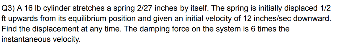 Q3) A 16 Ib cylinder stretches a spring 2/27 inches by itself. The spring is initially displaced 1/2
ft upwards from its equilibrium position and given an initial velocity of 12 inches/sec downward.
Find the displacement at any time. The damping force on the system is 6 times the
instantaneous velocity.
