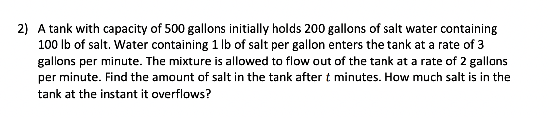 2) A tank with capacity of 500 gallons initially holds 200 gallons of salt water containing
100 lb of salt. Water containing 1 lb of salt per gallon enters the tank at a rate of 3
gallons per minute. The mixture is allowed to flow out of the tank at a rate of 2 gallons
per minute. Find the amount of salt in the tank after t minutes. How much salt is in the
tank at the instant it overflows?