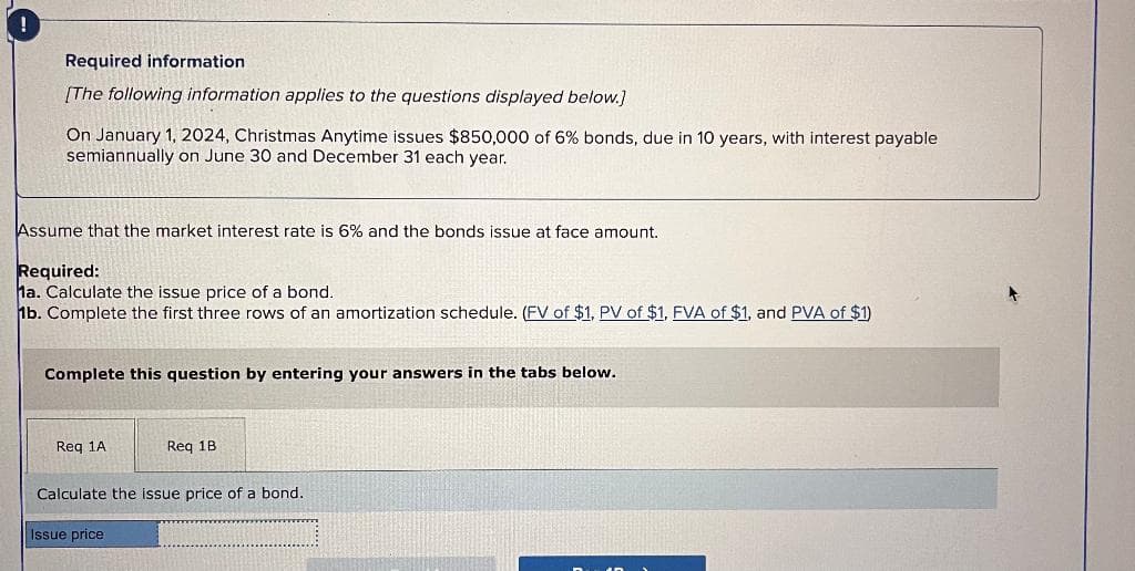 !
Required information
[The following information applies to the questions displayed below.]
On January 1, 2024, Christmas Anytime issues $850,000 of 6% bonds, due in 10 years, with interest payable
semiannually on June 30 and December 31 each year.
Assume that the market interest rate is 6% and the bonds issue at face amount.
Required:
Ma. Calculate the issue price of a bond.
1b. Complete the first three rows of an amortization schedule. (FV of $1, PV of $1, FVA of $1, and PVA of $1)
Complete this question by entering your answers in the tabs below.
Req 1A
Req 1B.
Calculate the issue price of a bond.
Issue price