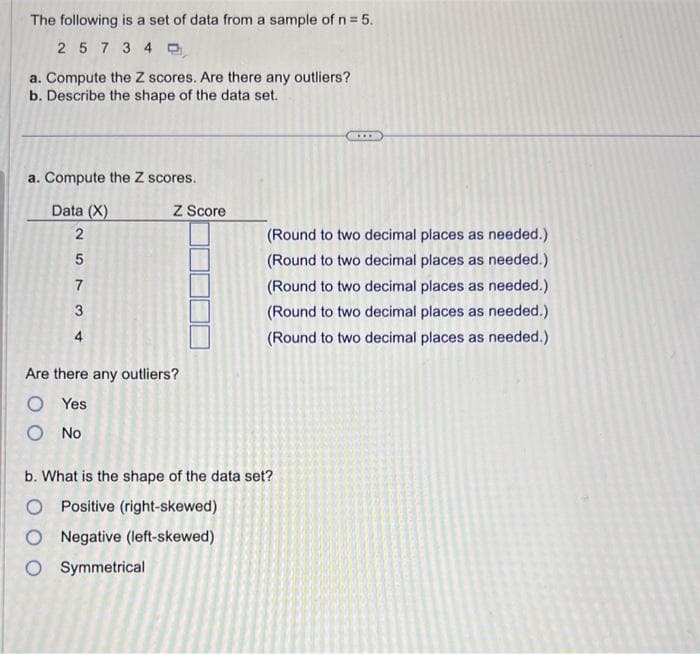 The following is a set of data from a sample of n = 5.
2 5 7 340
a. Compute the Z scores. Are there any outliers?
b. Describe the shape of the data set.
a. Compute the Z scores.
Data (X)
257 34
Z Score
Are there any outliers?
O Yes
Ο ΝΟ
(Round to two decimal places as needed.)
(Round to two decimal places as needed.)
(Round to two decimal places as needed.)
(Round to two decimal places as needed.)
(Round to two decimal places as needed.)
b. What is the shape of the data set?
O Positive (right-skewed)
O Negative (left-skewed)
O Symmetrical