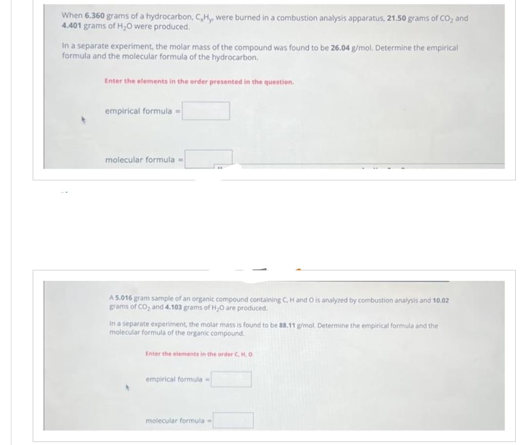 When 6.360 grams of a hydrocarbon, C,Hy, were burned in a combustion analysis apparatus, 21.50 grams of CO2 and
4.401 grams of H₂O were produced.
In a separate experiment, the molar mass of the compound was found to be 26.04 g/mol. Determine the empirical
formula and the molecular formula of the hydrocarbon.
Enter the elements in the order presented in the question.
empirical formula =
molecular formula ==
A 5.016 gram sample of an organic compound containing C, H and O is analyzed by combustion analysis and 10.02
grams of CO₂ and 4.103 grams of H₂O are produced.
In a separate experiment, the molar mass is found to be 88.11 g/mol. Determine the empirical formula and the
molecular formula of the organic compound.
Enter the elements in the order C, H, O
empirical formula =
molecular formula =