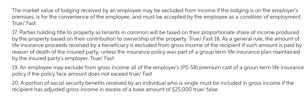 The market value of lodging received by an employee may be excluded from income if the lodging is on the employer's
premises, is for the convenience of the employee, and must be accepted by the employee as a condition of employment.
True/ Fast
17. Parties holding title to property as tenants in common will be taxed on their proportionate share of income produced
by the property based on their contribution to ownership of the property. True/ Fast 18. As a general rule, the amount of
life insurance proceeds received by a beneficiary is excluded from gross income of the recipient if such amount is paid by
reason of death of the insured party, unless the insurance policy was part of a group term life insurance plan maintained
by the insured party's employer. True/ Fast
19. An employee may exclude from gross income all of the employer's (PS-58) premium cast of a groun term life insurance
policy if the policy face amount does not exceed true/ Fast
20. A portion of social security benefits received by an individual who is single must be included in gross income if the
recipient has adjusted gross income in excess of a base amount of $25,000 true/ false