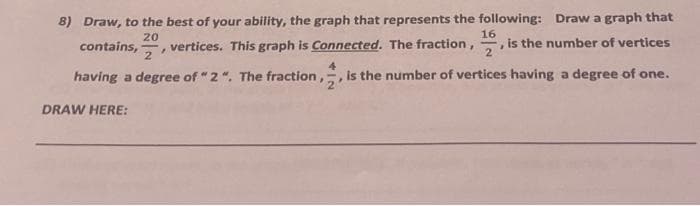 8) Draw, to the best of your ability, the graph that represents the following: Draw a graph that
is the number of vertices
20
16
contains,, vertices. This graph is Connected. The fraction, 2
2
4
having a degree of "2". The fraction,, is the number of vertices having a degree of one.
DRAW HERE: