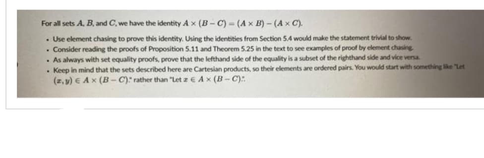 For all sets A, B, and C, we have the identity Ax (B-C) = (A x B)-(A x C).
. Use element chasing to prove this identity. Using the identities from Section 5.4 would make the statement trivial to show.
. Consider reading the proofs of Proposition 5.11 and Theorem 5.25 in the text to see examples of proof by element chasing.
. As always with set equality proofs, prove that the lefthand side of the equality is a subset of the righthand side and vice versa.
. Keep in mind that the sets described here are Cartesian products, so their elements are ordered pairs. You would start with something like "Let
(z,y) E Ax (B-C):" rather than "Let z EA x (B-C):