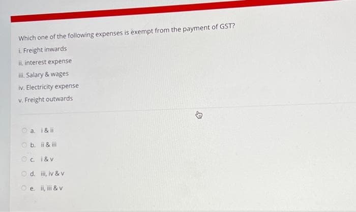 Which one of the following expenses is exempt from the payment of GST?
i. Freight inwards
ii. interest expense
iii. Salary & wages
iv. Electricity expense
v. Freight outwards
Ⓒa. i&ii
b. ii & iii
Oc i& v
Ⓒd. iii, iv & v
Ⓒ e. ii, iii & v
D