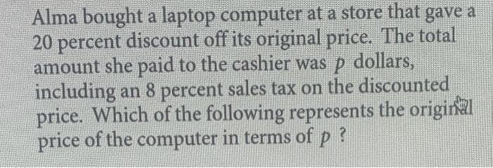 Alma bought a laptop computer at a store that gave a
20 percent discount off its original price. The total
amount she paid to the cashier was p dollars,
including an 8 percent sales tax on the discounted
price. Which of the following represents the original
price of the computer in terms of p?