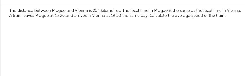 The distance between Prague and Vienna is 254 kilometres. The local time in Prague is the same as the local time in Vienna.
A train leaves Prague at 15 20 and arrives in Vienna at 19 50 the same day. Calculate the average speed of the train.