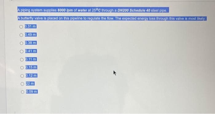 A piping system supplies 6000 Ipm of water at 25°C through a DN200 Schedule 40 steel pipe.
A butterfly valve is placed on this pipeline to regulate the flow. The expected energy loss through this valve is most likely:
0.31 m
0.49 m
0.38 m
O
O
0.41 m
0.11 m
0.15 m
0.12 m
22 m
0.09 m