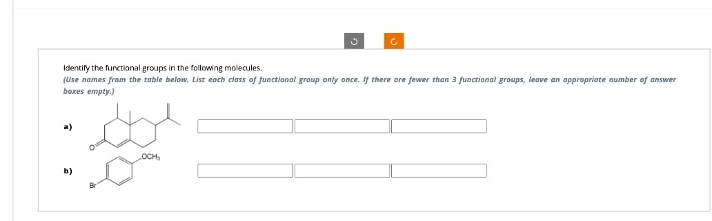 Identify the functional groups in the following molecules.
(Use names from the table below. List each class of functional group only once. If there are fewer than 3 functional groups, leave an appropriate number of answer
boxes empty.)
a)
b)
OCH₂