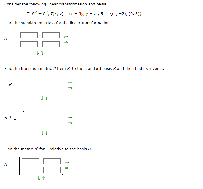 Consider the following linear transformation and basis.
Find the standard matrix A for the linear transformation.
A =
Find the transition matrix P from B' to the standard basis B and then find its inverse.
P =
T: R² R², T(x, y) = (x - 5y, yx), B' = {(1, -2), (0, 3))
p-1 =
A' =
↓1
↓ 1
Find the matrix A' for T relative to the basis B'.