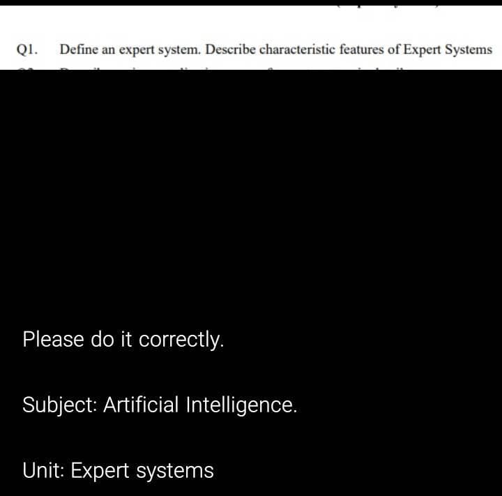 Q1.
Define an expert system. Describe characteristic features of Expert Systems
Please do it correctly.
Subject: Artificial Intelligence.
Unit: Expert systems
