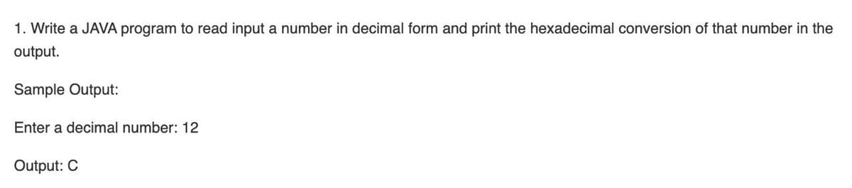 1. Write a JAVA program to read input a number in decimal form and print the hexadecimal conversion of that number in the
output.
Sample Output:
Enter a decimal number: 12
Output: C
