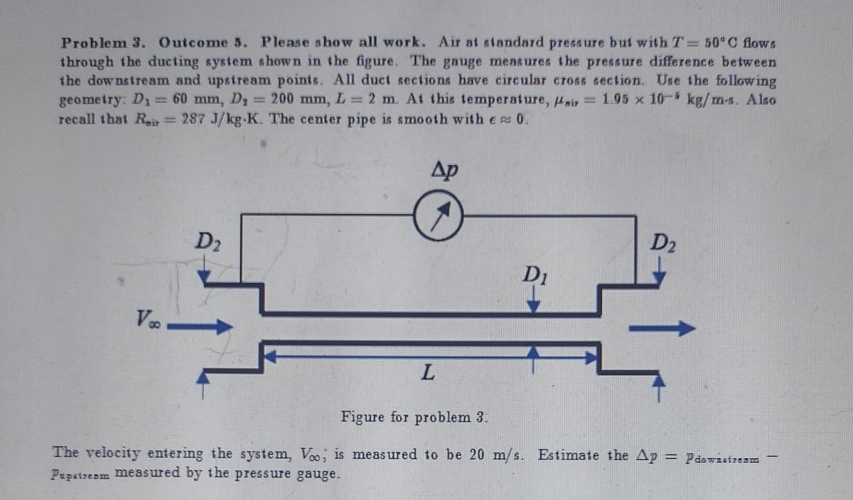 ### Problem 3

#### Outcome 5. Please show all work.

Air at standard pressure but with \( T = 50^\circ C \) flows through the ducting system shown in the figure. The gauge measures the pressure difference between the downstream and upstream points. All duct sections have circular cross-section. Use the following geometry: 

- \( D_1 = 60 \, \text{mm} \)
- \( D_2 = 200 \, \text{mm} \)
- \( L = 2 \, \text{m} \)

At this temperature, \( \mu_{\text{air}} = 1.95 \times 10^{-5} \, \text{kg/m·s} \). Also recall that \( R_{\text{air}} = 287 \, \text{J/kg·K} \). The center pipe is smooth with \( \epsilon \simeq 0 \).

![Figure for problem 3:](image)

#### Figure Description:

- The figure is a schematic of a ducting system with two different diameters \( D_1 \) and \( D_2 \) represented.
- The fluid flows from left to right.
- The initial velocity \( V_{\infty} \) is indicated as entering from the left.
- The central section of duct has length \( L \).
- There is a gauge in the middle of the central section indicating \( \Delta p \).

The velocity entering the system, \( V_{\infty} \), is measured to be 20 m/s. Estimate the \( \Delta p = p_{\text{downstream}} - p_{\text{upstream}} \) measured by the pressure gauge.

---

In this problem, we are dealing with an air duct system featuring different cross-sectional areas interacting under a specific temperature and pressure. Understanding such fluid dynamics details is essential in fields like HVAC, aerospace, and any industry dealing with pneumatic systems and flow analysis. The equations governing this fluid's behavior under specified parameters and geometry will involve principles of fluid mechanics including Bernoulli's equation, continuity equation, and possibly turbulent or laminar flow considerations based on Reynolds number calculations.