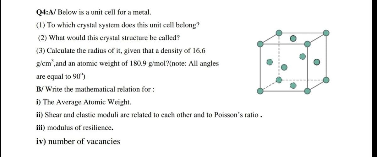 Q4:A/ Below is a unit cell for a metal.
(1) To which crystal system does this unit cell belong?
(2) What would this crystal structure be called?
(3) Calculate the radius of it, given that a density of 16.6
g/cm,and an atomic weight of 180.9 g/mol?(note: All angles
are equal to 90°)
B/ Write the mathematical relation for :
i) The Average Atomic Weight.
ii) Shear and elastic moduli are related to each other and to Poisson's ratio.
iii) modulus of resilience.
iv) number of vacancies
