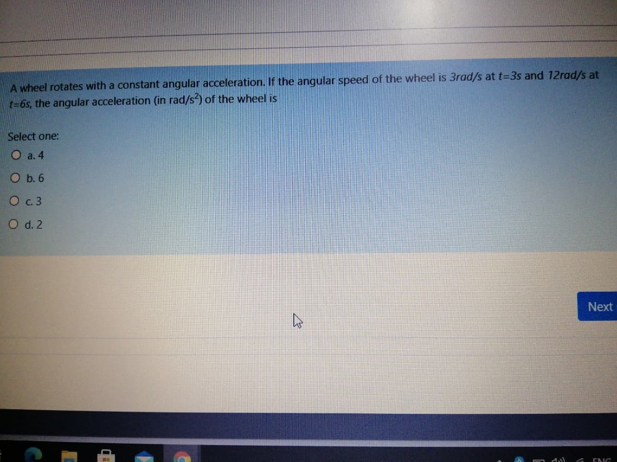 A wheel rotates with a constant angular acceleration. If the angular speed of the wheel is 3rad/s at t=3s and 12rad/s at
t=6s, the angular acceleration (in rad/s) of the wheel is
Select one:
O a. 4
O b. 6
О с.3
O d. 2
Next
ENG
