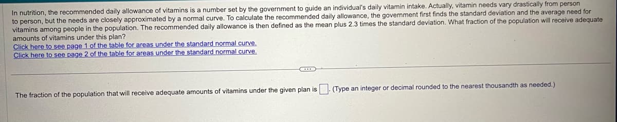 In nutrition, the recommended daily allowance of vitamins is a number set by the government to guide an individual's daily vitamin intake. Actually, vitamin needs vary drastically from person
to person, but the needs are closely approximated by a normal curve. To calculate the recommended daily allowance, the government first finds the standard deviation and the average need for
vitamins among people in the population. The recommended daily allowance is then defined as the mean plus 2.3 times the standard deviation. What fraction of the population will receive adequate
amounts of vitamins under this plan?
Click here to see page 1 of the table for areas under the standard normal curve.
Click here to see page 2 of the table for areas under the standard normal curve.
The fraction of the population that will receive adequate amounts of vitamins under the given plan is
(Type an integer or decimal rounded to the nearest thousandth as needed.)