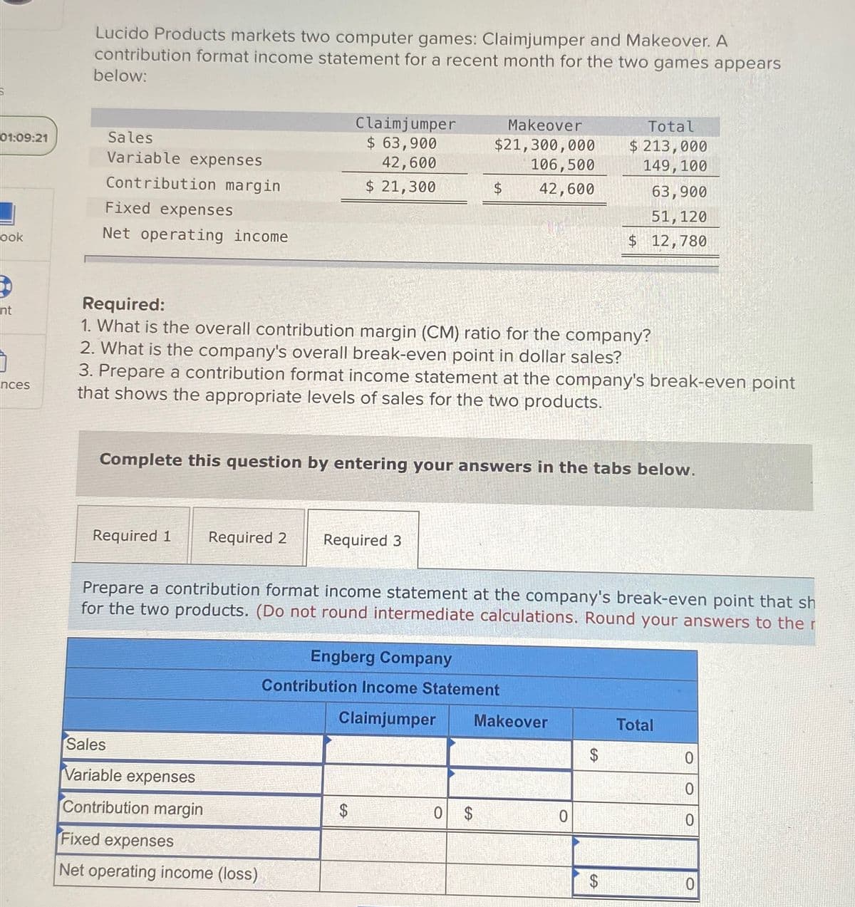 01:09:21
ook
nt
nces
Lucido Products markets two computer games: Claimjumper and Makeover. A
contribution format income statement for a recent month for the two games appears
below:
Sales
Variable expenses
Contribution margin
Fixed expenses
Net operating income
Required 1 Required 2
Claimjumper
$ 63,900
42,600
$ 21,300
Sales
Variable expenses
Contribution margin
Required:
1. What is the overall contribution margin (CM) ratio for the company?
2. What is the company's overall break-even point in dollar sales?
3. Prepare a contribution format income statement at the company's break-even point
that shows the appropriate levels of sales for the two products.
Fixed expenses
Net operating income (loss)
Complete this question by entering your answers in the tabs below.
Required 3
Makeover
$21,300,000
106,500
42,600
$
Prepare a contribution format income statement at the company's break-even point that sh
for the two products. (Do not round intermediate calculations. Round your answers to the r
$
Engberg Company
Contribution Income Statement
Claimjumper Makeover
0 $
Total
$ 213,000
149, 100
0
63,900
51, 120
$ 12,780
$
$
Total
0
0
0
O