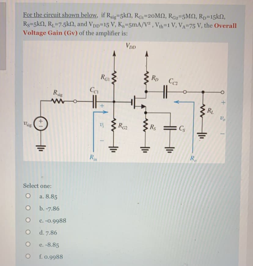 For the circuit shown below, if Rsig=5k2, RG1=20M2, RG2=5M, Rp=15k2,
Rs=5k2, R1=7.5k2, and Vpp=15 V, K=5mA/V² , Vth=1 V, VA=75 V, the Overall
Voltage Gain (Gv) of the amplifier is:
VDD
Rp
RGI
Rsis
RL
RG2
Rs
Cs
Vsig
R.
Rin
Select one:
a. 8.85
b. -7.86
c. -0.9988
d. 7.86
e. -8.85
f. o.9988
