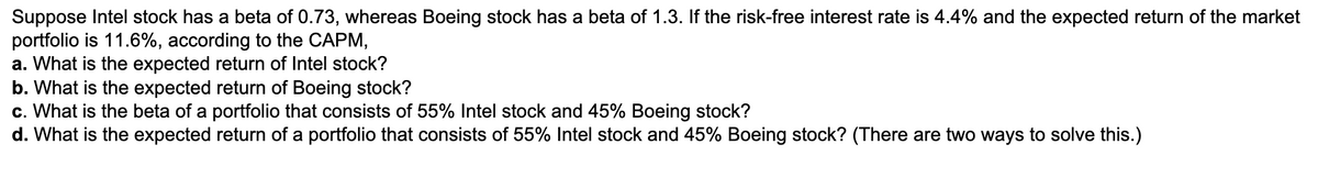 Suppose Intel stock has a beta of 0.73, whereas Boeing stock has a beta of 1.3. If the risk-free interest rate is 4.4% and the expected return of the market
portfolio is 11.6%, according to the CAPM,
a. What is the expected return of Intel stock?
b. What is the expected return of Boeing stock?
c. What is the beta of a portfolio that consists of 55% Intel stock and 45% Boeing stock?
d. What is the expected return of a portfolio that consists of 55% Intel stock and 45% Boeing stock? (There are two ways to solve this.)