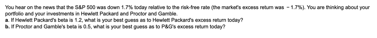 You hear on the news that the S&P 500 was down 1.7% today relative to the risk-free rate (the market's excess return was - 1.7%). You are thinking about your
portfolio and your investments in Hewlett Packard and Proctor and Gamble.
a. If Hewlett Packard's beta is 1.2, what is your best guess as to Hewlett Packard's excess return today?
b. If Proctor and Gamble's beta is 0.5, what is your best guess as to P&G's excess return today?