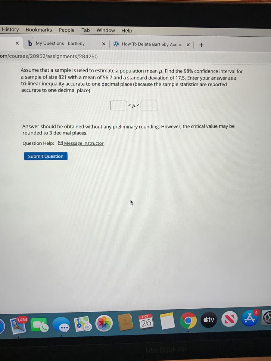 History
Bookmarks
People
Tab
Window
Help
b My Questions | bartleby
W How To Delete Bartleby Accour X
+
om/courses/20952/assignments/284250
Assume that a sample is used to estimate a population mean u. Find the 98% confidence interval for
a sample of size 821 with a mean of 56.7 and a standard deviation of 17.5. Enter your answer as a
tri-linear inequality accurate to one decimal place (because the sample statistics are reported
accurate to one decimal place).
>t>
Answer should be obtained without any preliminary rounding. However, the critical value may be
rounded to 3 decimal places.
Question Help: Message instructor
Submit Question
Ост
1,454
étv
26
MacBook Air
