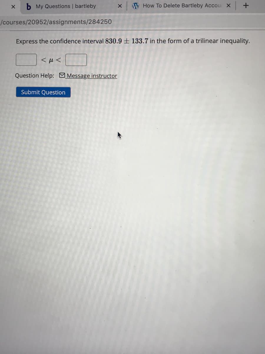 b My Questions | bartleby
W How To Delete Bartleby Accour X
/courses/20952/assignments/284250
Express the confidence interval 830.9 ± 133.7 in the form of a trilinear inequality.
Question Help: Message instructor
Submit Question
